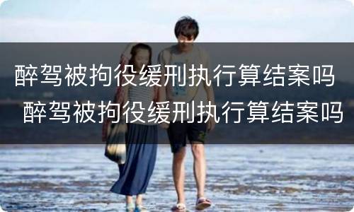 醉驾被拘役缓刑执行算结案吗 醉驾被拘役缓刑执行算结案吗知乎