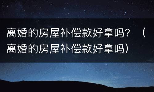 离婚的房屋补偿款好拿吗？（离婚的房屋补偿款好拿吗）