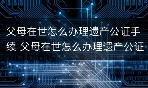 父母在世怎么办理遗产公证手续 父母在世怎么办理遗产公证手续流程
