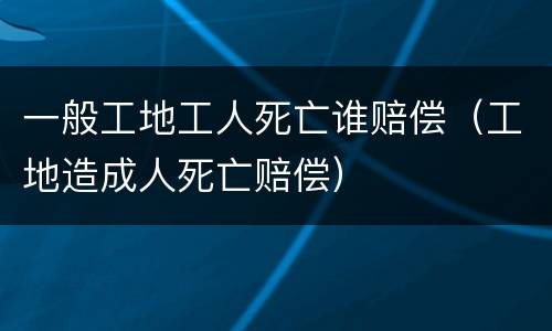 一般工地工人死亡谁赔偿（工地造成人死亡赔偿）