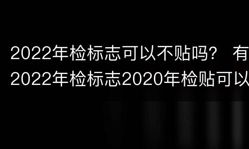 2022年检标志可以不贴吗？ 有2022年检标志2020年检贴可以丢掉吗