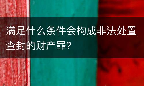 满足什么条件会构成非法处置查封的财产罪？