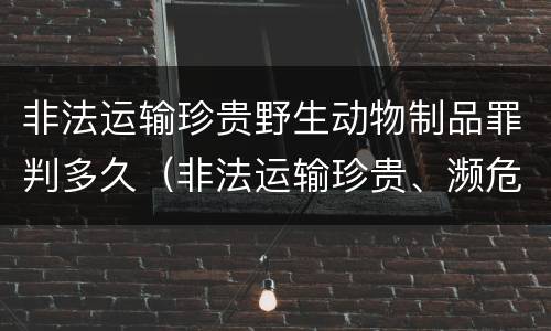 非法运输珍贵野生动物制品罪判多久（非法运输珍贵、濒危野生动物制品罪）