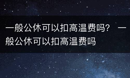 一般公休可以扣高温费吗？ 一般公休可以扣高温费吗
