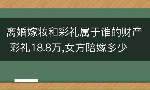 离婚嫁妆和彩礼属于谁的财产 彩礼18.8万,女方陪嫁多少