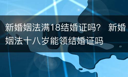 新婚姻法满18结婚证吗？ 新婚姻法十八岁能领结婚证吗