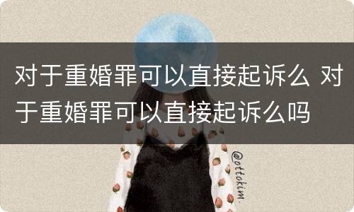 对于重婚罪可以直接起诉么 对于重婚罪可以直接起诉么吗