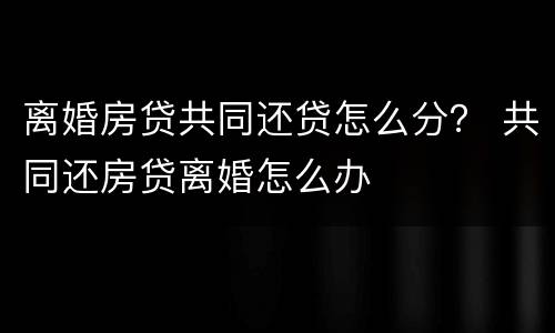 离婚房贷共同还贷怎么分？ 共同还房贷离婚怎么办
