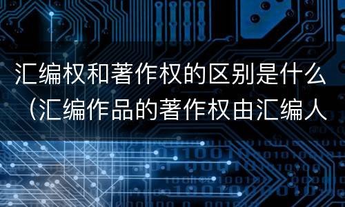 汇编权和著作权的区别是什么（汇编作品的著作权由汇编人和原作品的著作权人共同享有）