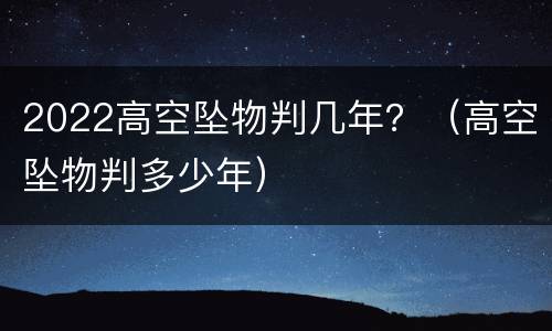 2022高空坠物判几年？（高空坠物判多少年）