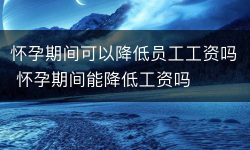怀孕期间可以降低员工工资吗 怀孕期间能降低工资吗