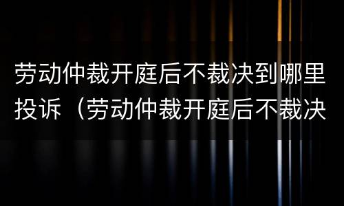 劳动仲裁开庭后不裁决到哪里投诉（劳动仲裁开庭后不裁决到哪里投诉最有效）