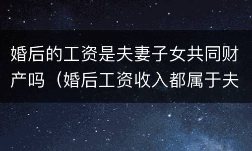 婚后的工资是夫妻子女共同财产吗（婚后工资收入都属于夫妻共同财产吗）