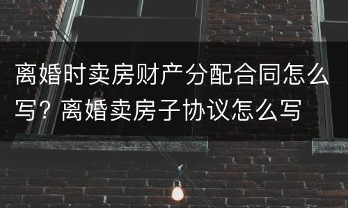 离婚时卖房财产分配合同怎么写? 离婚卖房子协议怎么写