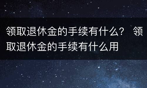 领取退休金的手续有什么？ 领取退休金的手续有什么用