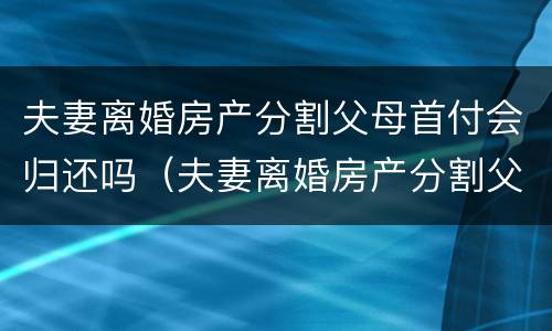 夫妻离婚房产分割父母首付会归还吗（夫妻离婚房产分割父母首付会归还吗）