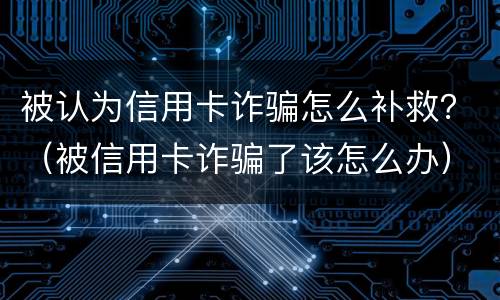 被认为信用卡诈骗怎么补救？（被信用卡诈骗了该怎么办）