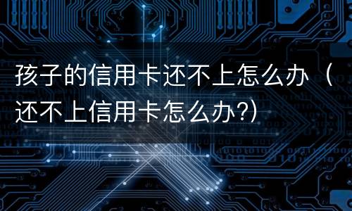 孩子的信用卡还不上怎么办（还不上信用卡怎么办?）