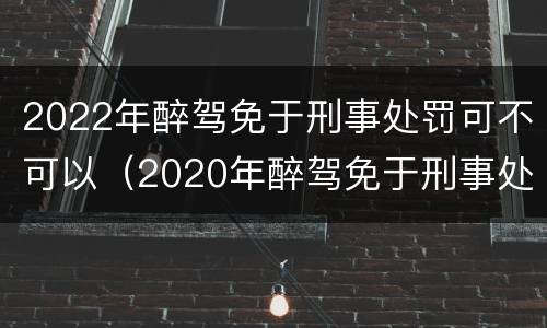 2022年醉驾免于刑事处罚可不可以（2020年醉驾免于刑事处罚）