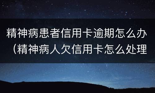 精神病患者信用卡逾期怎么办（精神病人欠信用卡怎么处理）