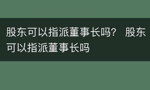 股东可以指派董事长吗？ 股东可以指派董事长吗
