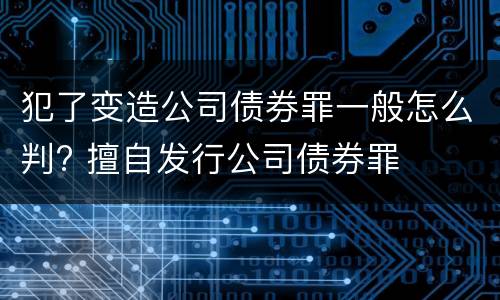 犯了变造公司债券罪一般怎么判? 擅自发行公司债券罪