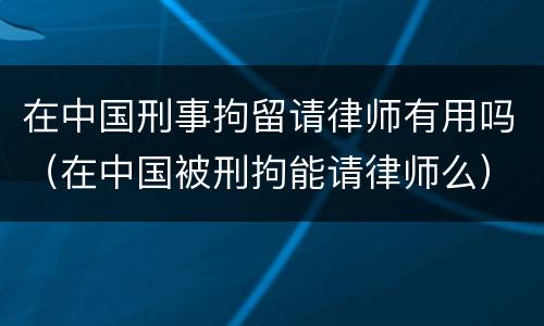 在中国刑事拘留请律师有用吗（在中国被刑拘能请律师么）