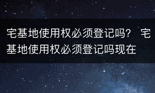 宅基地使用权必须登记吗？ 宅基地使用权必须登记吗现在