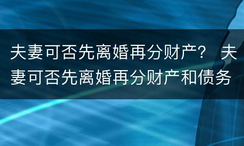 夫妻可否先离婚再分财产？ 夫妻可否先离婚再分财产和债务