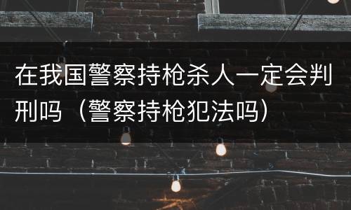 在我国警察持枪杀人一定会判刑吗（警察持枪犯法吗）