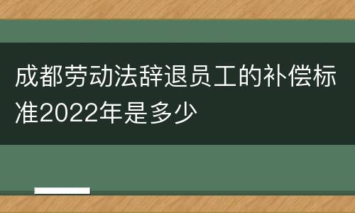 成都劳动法辞退员工的补偿标准2022年是多少