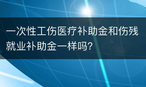 一次性工伤医疗补助金和伤残就业补助金一样吗？