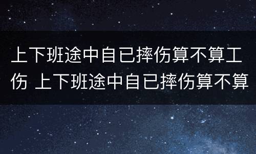上下班途中自已摔伤算不算工伤 上下班途中自已摔伤算不算工伤保险