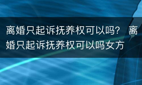 离婚只起诉抚养权可以吗？ 离婚只起诉抚养权可以吗女方