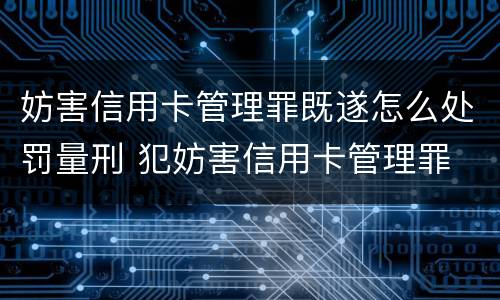 妨害信用卡管理罪既遂怎么处罚量刑 犯妨害信用卡管理罪