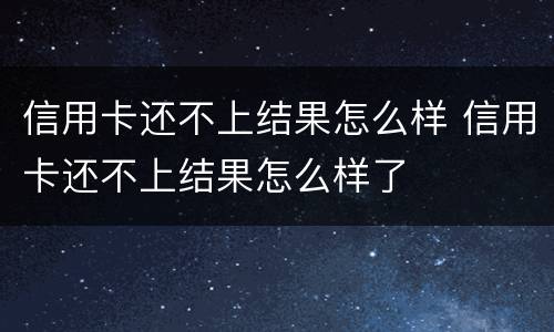 信用卡还不上结果怎么样 信用卡还不上结果怎么样了