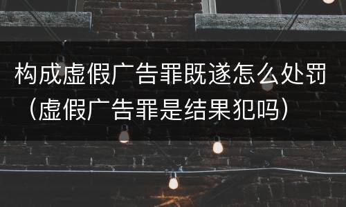 构成虚假广告罪既遂怎么处罚（虚假广告罪是结果犯吗）