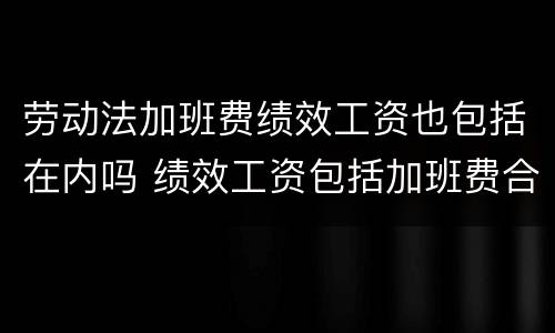 劳动法加班费绩效工资也包括在内吗 绩效工资包括加班费合法吗