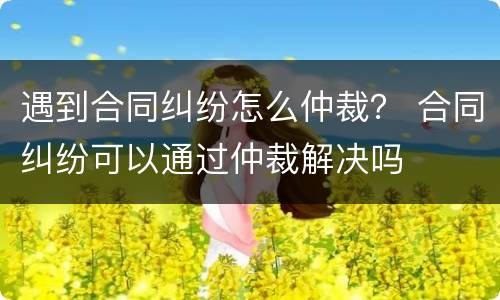 遇到合同纠纷怎么仲裁？ 合同纠纷可以通过仲裁解决吗