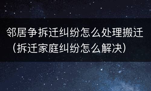 邻居争拆迁纠纷怎么处理搬迁（拆迁家庭纠纷怎么解决）