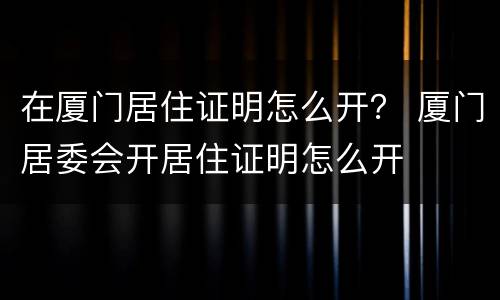 在厦门居住证明怎么开？ 厦门居委会开居住证明怎么开
