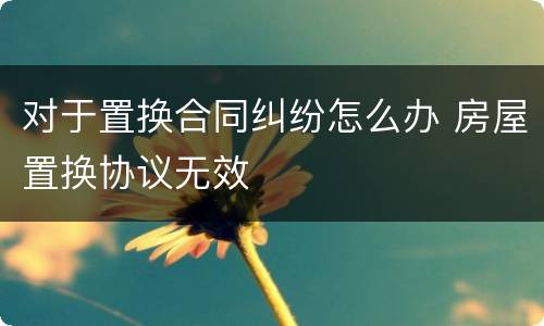 对于置换合同纠纷怎么办 房屋置换协议无效
