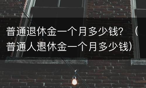 普通退休金一个月多少钱？（普通人退休金一个月多少钱）