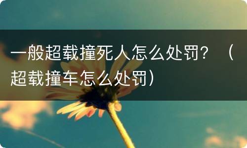 一般超载撞死人怎么处罚？（超载撞车怎么处罚）
