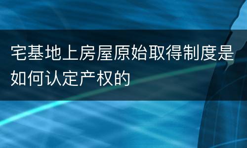 宅基地上房屋原始取得制度是如何认定产权的