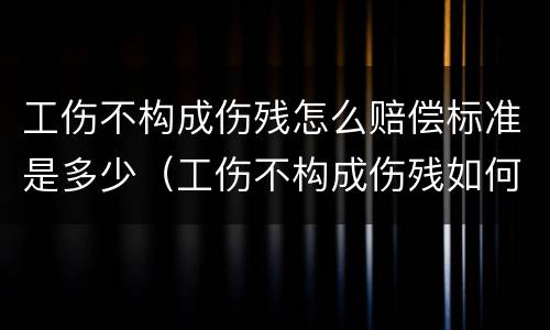 工伤不构成伤残怎么赔偿标准是多少（工伤不构成伤残如何赔偿）