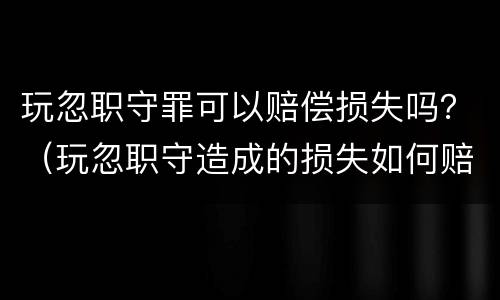 玩忽职守罪可以赔偿损失吗？（玩忽职守造成的损失如何赔偿）