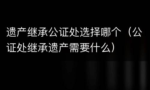 遗产继承公证处选择哪个（公证处继承遗产需要什么）