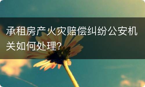 承租房产火灾赔偿纠纷公安机关如何处理？