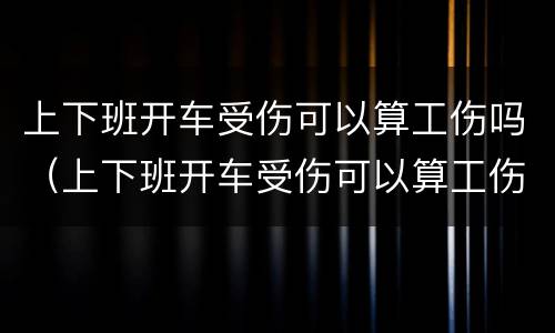 上下班开车受伤可以算工伤吗（上下班开车受伤可以算工伤吗）